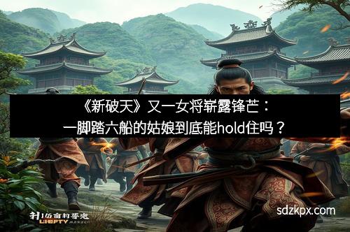 《新破天》又一女将崭露锋芒：一脚踏六船的姑娘到底能hold住吗？