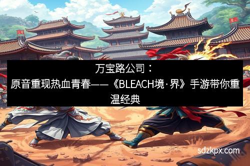 万宝路公司：原音重现热血青春——《BLEACH境·界》手游带你重温经典
