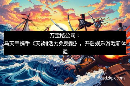 万宝路公司：马天宇携手《天骄II活力免费版》，开启娱乐游戏新体验